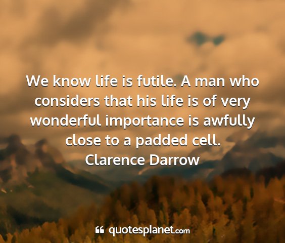Clarence darrow - we know life is futile. a man who considers that...