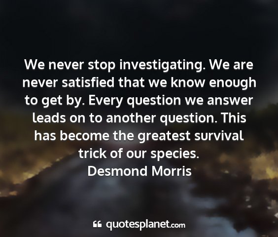 Desmond morris - we never stop investigating. we are never...