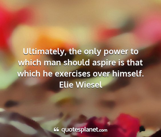 Elie wiesel - ultimately, the only power to which man should...
