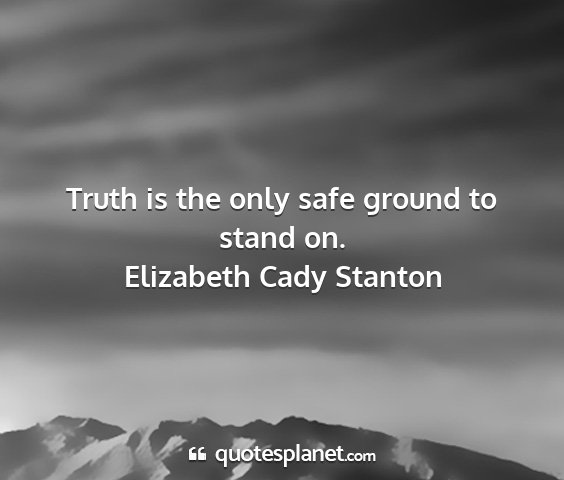 Elizabeth cady stanton - truth is the only safe ground to stand on....