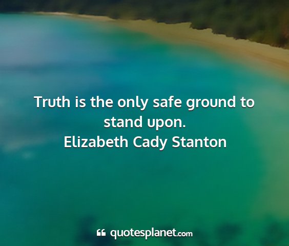 Elizabeth cady stanton - truth is the only safe ground to stand upon....