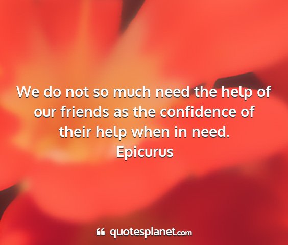 Epicurus - we do not so much need the help of our friends as...