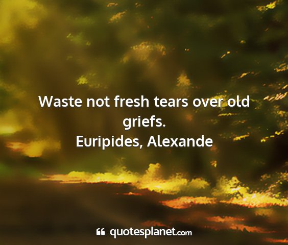 Euripides, alexande - waste not fresh tears over old griefs....