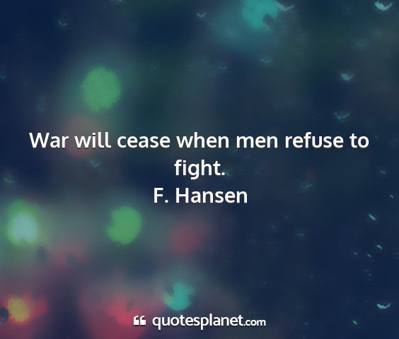 F. hansen - war will cease when men refuse to fight....