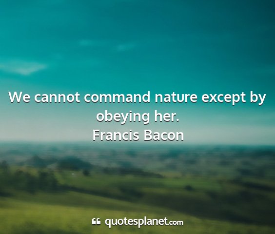 Francis bacon - we cannot command nature except by obeying her....