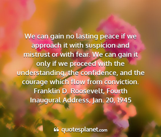 Franklin d. roosevelt, fourth inaugural address, jan. 20, 1945 - we can gain no lasting peace if we approach it...