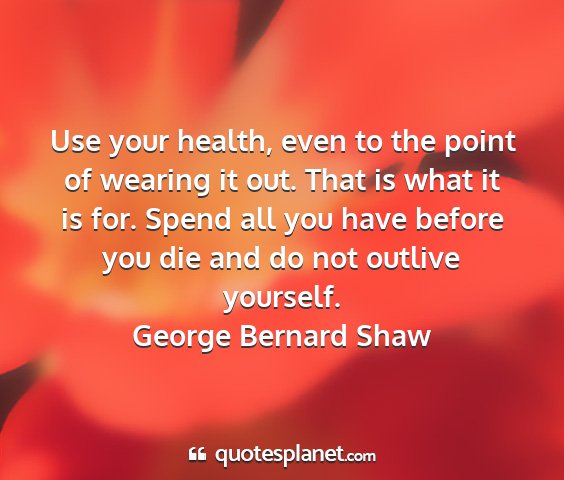George bernard shaw - use your health, even to the point of wearing it...