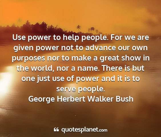 George herbert walker bush - use power to help people. for we are given power...