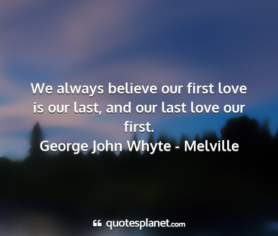 George john whyte - melville - we always believe our first love is our last, and...