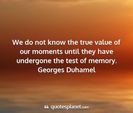Georges duhamel - we do not know the true value of our moments...