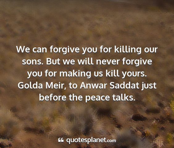 Golda meir, to anwar saddat just before the peace talks. - we can forgive you for killing our sons. but we...