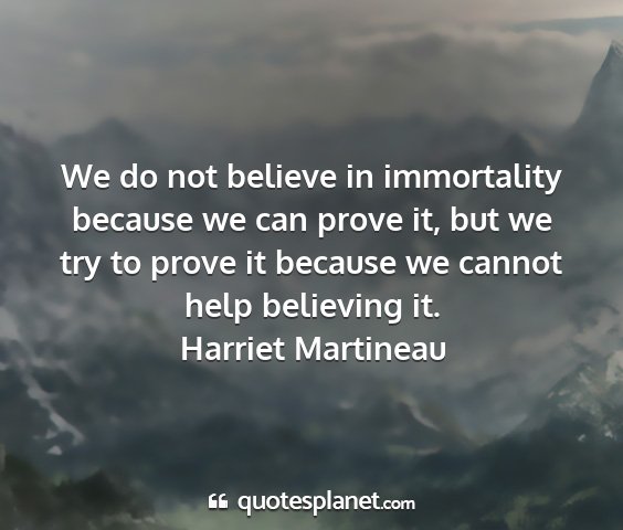 Harriet martineau - we do not believe in immortality because we can...