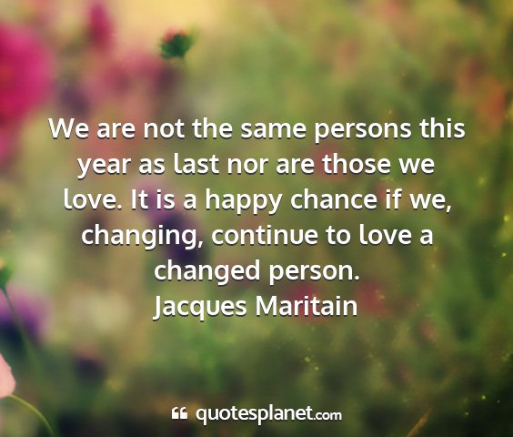 Jacques maritain - we are not the same persons this year as last nor...