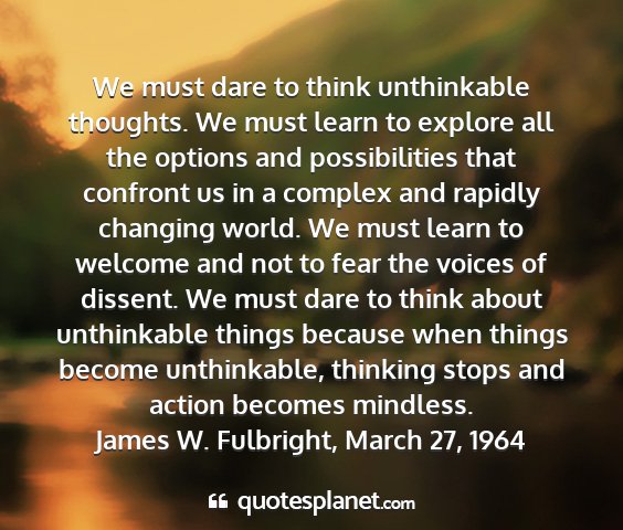 James w. fulbright, march 27, 1964 - we must dare to think unthinkable thoughts. we...