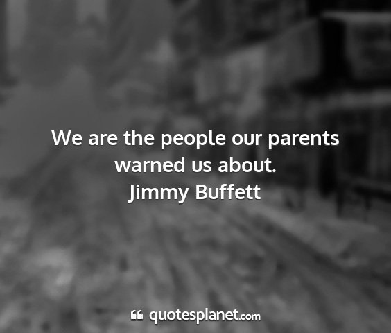 Jimmy buffett - we are the people our parents warned us about....