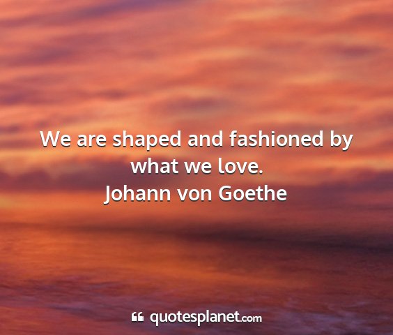 Johann von goethe - we are shaped and fashioned by what we love....