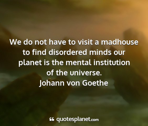 Johann von goethe - we do not have to visit a madhouse to find...