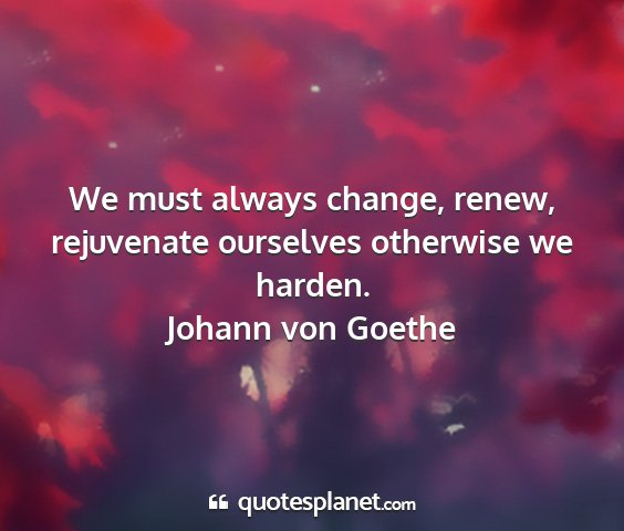 Johann von goethe - we must always change, renew, rejuvenate...