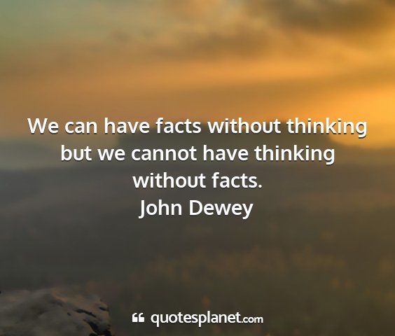 John dewey - we can have facts without thinking but we cannot...