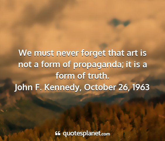 John f. kennedy, october 26, 1963 - we must never forget that art is not a form of...