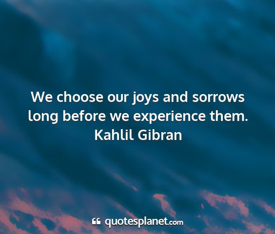 Kahlil gibran - we choose our joys and sorrows long before we...