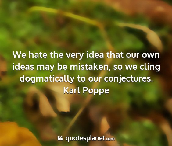 Karl poppe - we hate the very idea that our own ideas may be...