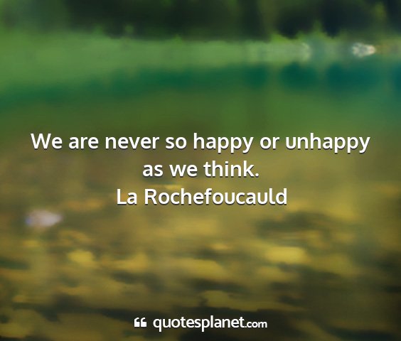 La rochefoucauld - we are never so happy or unhappy as we think....