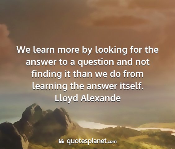 Lloyd alexande - we learn more by looking for the answer to a...