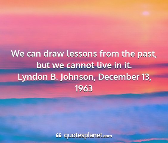 Lyndon b. johnson, december 13, 1963 - we can draw lessons from the past, but we cannot...