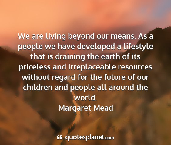 Margaret mead - we are living beyond our means. as a people we...