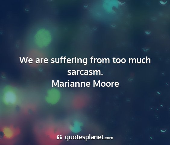 Marianne moore - we are suffering from too much sarcasm....