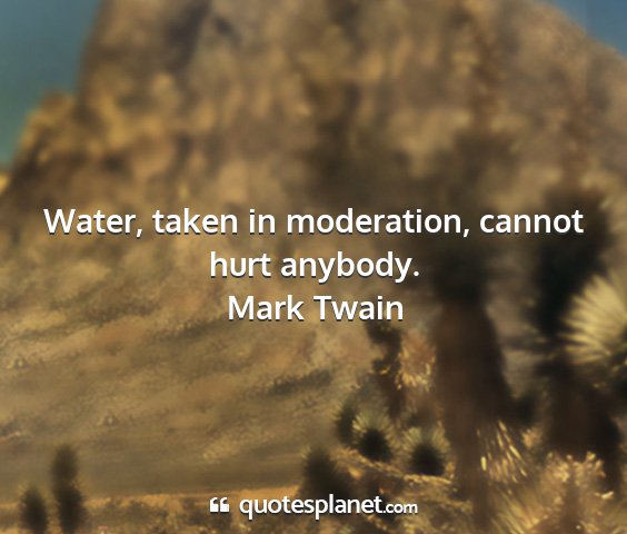 Mark twain - water, taken in moderation, cannot hurt anybody....