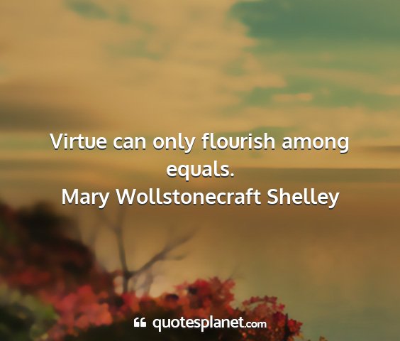 Mary wollstonecraft shelley - virtue can only flourish among equals....