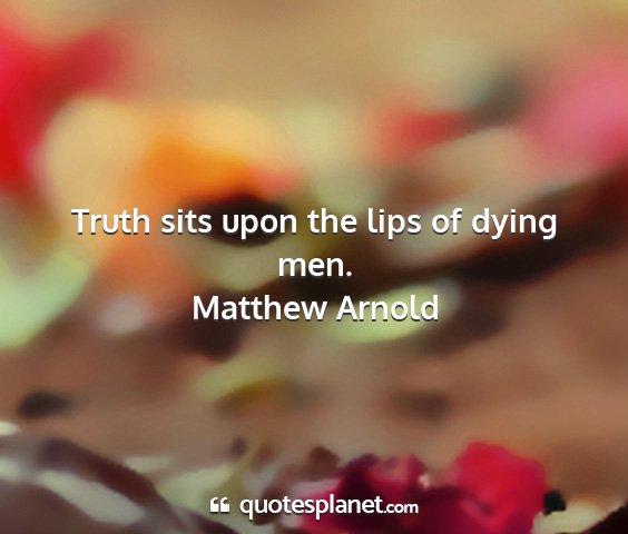 Matthew arnold - truth sits upon the lips of dying men....