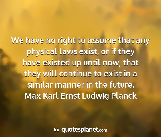 Max karl ernst ludwig planck - we have no right to assume that any physical laws...