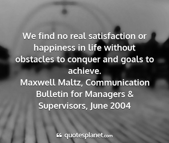 Maxwell maltz, communication bulletin for managers & supervisors, june 2004 - we find no real satisfaction or happiness in life...