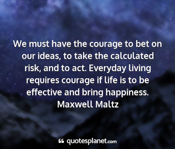 Maxwell maltz - we must have the courage to bet on our ideas, to...