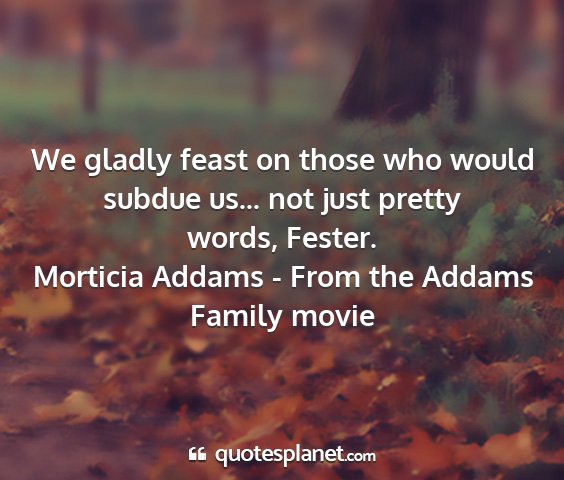 Morticia addams - from the addams family movie - we gladly feast on those who would subdue us......