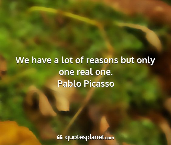 Pablo picasso - we have a lot of reasons but only one real one....