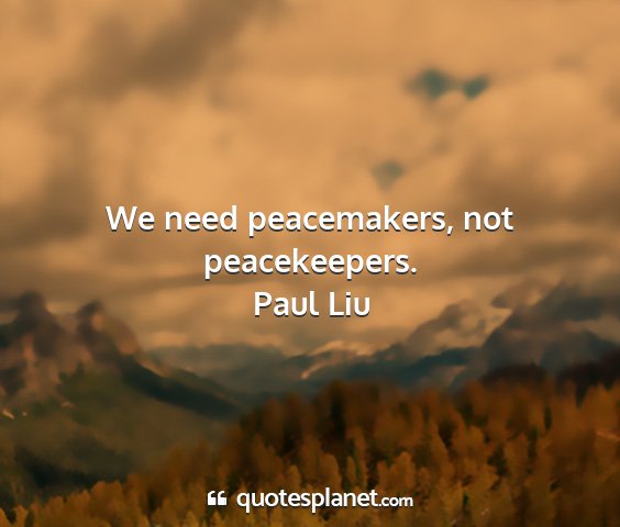 Paul liu - we need peacemakers, not peacekeepers....
