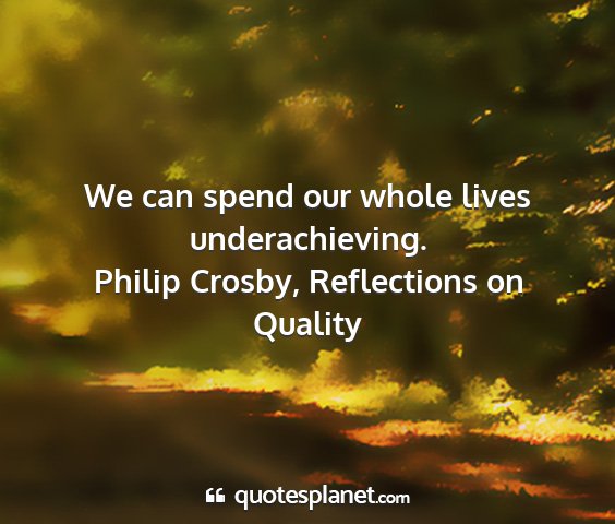 Philip crosby, reflections on quality - we can spend our whole lives underachieving....