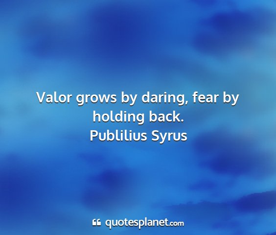Publilius syrus - valor grows by daring, fear by holding back....