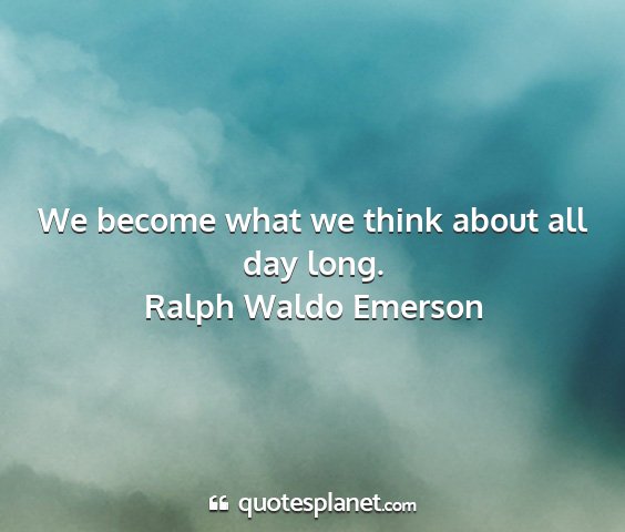 Ralph waldo emerson - we become what we think about all day long....