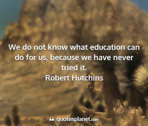 Robert hutchins - we do not know what education can do for us,...