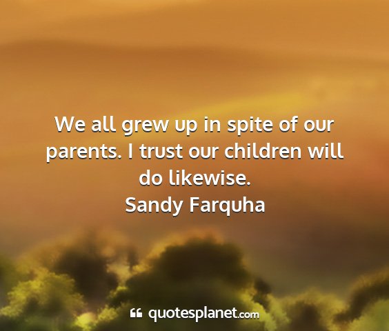 Sandy farquha - we all grew up in spite of our parents. i trust...