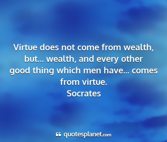Socrates - virtue does not come from wealth, but... wealth,...