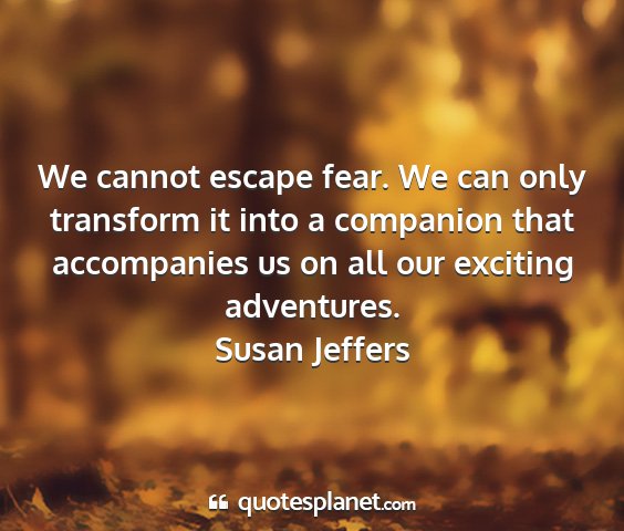 Susan jeffers - we cannot escape fear. we can only transform it...