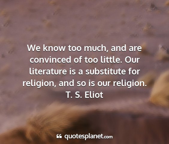 T. s. eliot - we know too much, and are convinced of too...