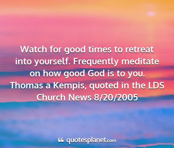 Thomas a kempis, quoted in the lds church news 8/20/2005 - watch for good times to retreat into yourself....