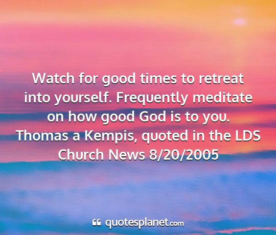 Thomas a kempis, quoted in the lds church news 8/20/2005 - watch for good times to retreat into yourself....